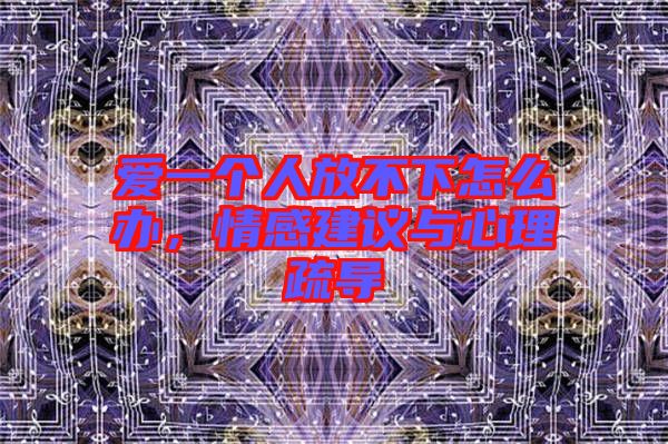 愛一個人放不下怎么辦，情感建議與心理疏導(dǎo)