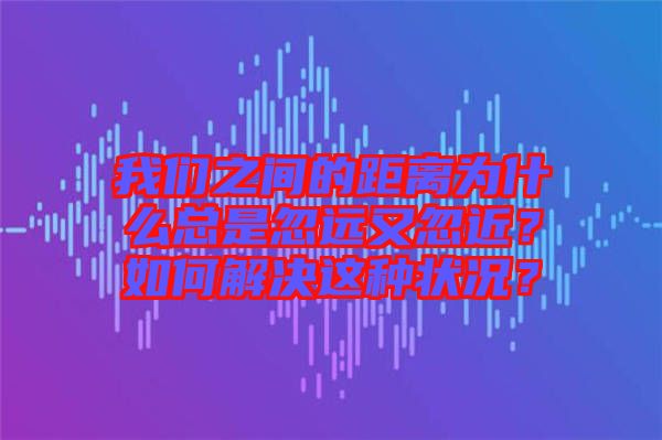 我們之間的距離為什么總是忽遠(yuǎn)又忽近？如何解決這種狀況？