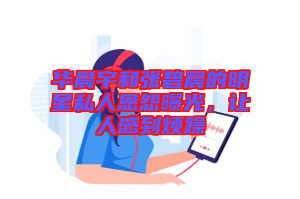 華晨宇和張碧晨的明星私人恩怨曝光，讓人感到煩躁