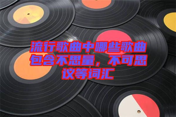 流行歌曲中哪些歌曲包含不思量，不可思議等詞匯