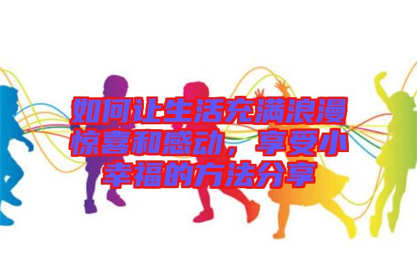 如何讓生活充滿浪漫驚喜和感動，享受小幸福的方法分享