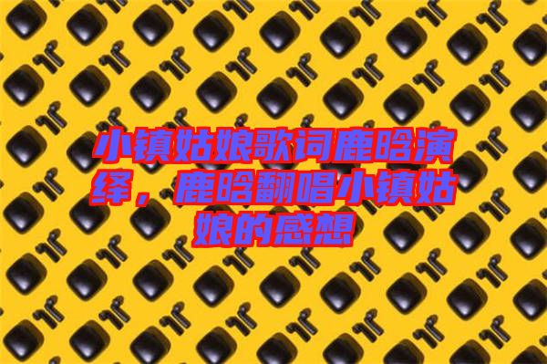 小鎮(zhèn)姑娘歌詞鹿晗演繹，鹿晗翻唱小鎮(zhèn)姑娘的感想