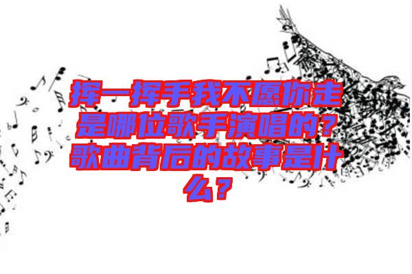 揮一揮手我不愿你走是哪位歌手演唱的？歌曲背后的故事是什么？