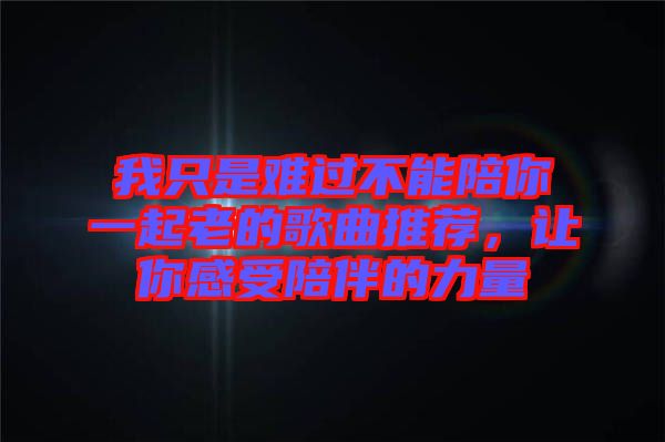 我只是難過不能陪你一起老的歌曲推薦，讓你感受陪伴的力量