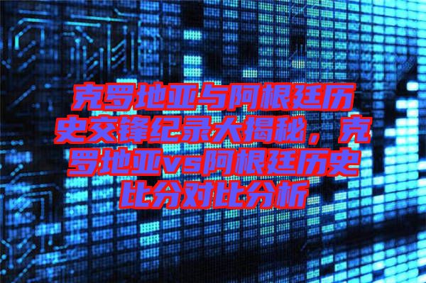 克羅地亞與阿根廷歷史交鋒紀錄大揭秘，克羅地亞vs阿根廷歷史比分對比分析