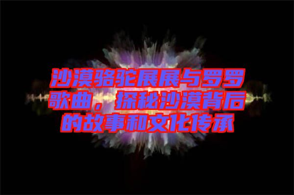 沙漠駱駝展展與羅羅歌曲，探秘沙漠背后的故事和文化傳承