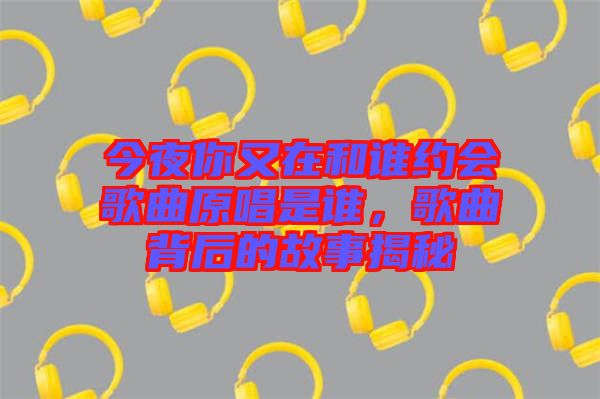 今夜你又在和誰約會歌曲原唱是誰，歌曲背后的故事揭秘