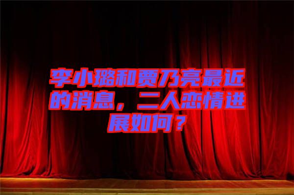 李小璐和賈乃亮最近的消息，二人戀情進展如何？