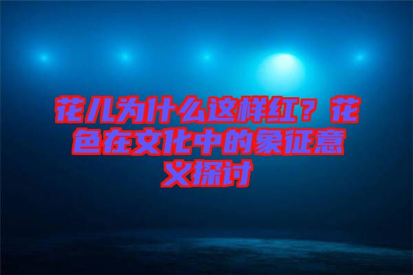 花兒為什么這樣紅？花色在文化中的象征意義探討