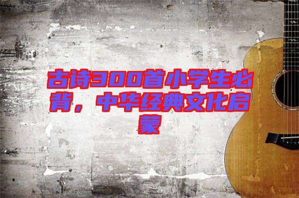 古詩(shī)300首小學(xué)生必背，中華經(jīng)典文化啟蒙