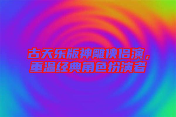 古天樂版神雕俠侶演，重溫經典角色扮演者