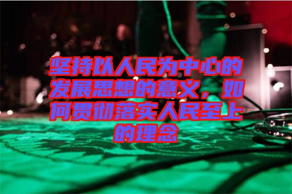 堅持以人民為中心的發展思想的意義，如何貫徹落實人民至上的理念