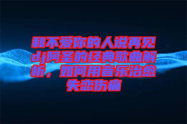 和不愛(ài)你的人說(shuō)再見(jiàn)dj阿圣的經(jīng)典歌曲解析，如何用音樂(lè)治愈失戀傷痛