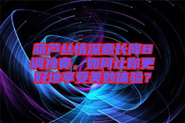 葫蘆絲情深意長降B調(diào)獨(dú)奏，如何讓你更好地享受美妙體驗(yàn)？