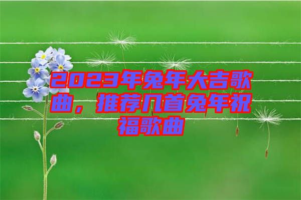 2023年兔年大吉歌曲，推薦幾首兔年祝福歌曲