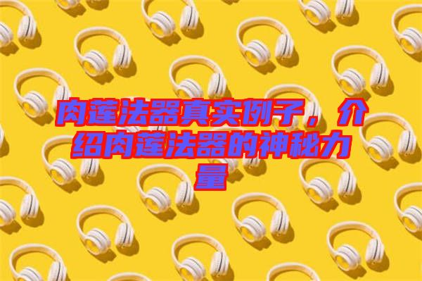肉蓮法器真實例子，介紹肉蓮法器的神秘力量