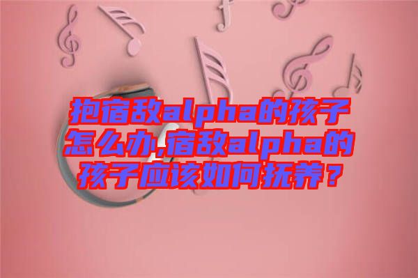 抱宿敵alpha的孩子怎么辦,宿敵alpha的孩子應該如何撫養？