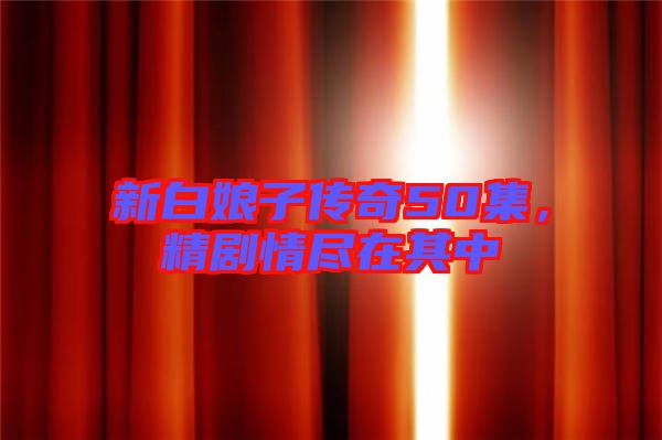 新白娘子傳奇50集，精劇情盡在其中
