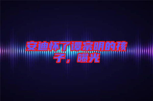 安迪懷了譚宗明的孩子，曝光