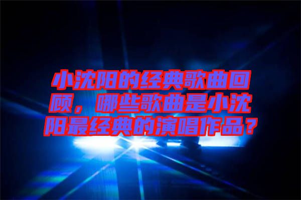 小沈陽的經典歌曲回顧，哪些歌曲是小沈陽最經典的演唱作品？