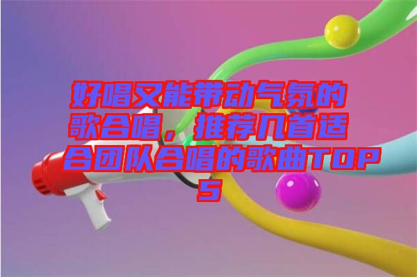好唱又能帶動氣氛的歌合唱，推薦幾首適合團(tuán)隊合唱的歌曲TOP5
