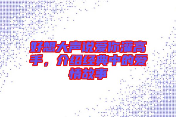 好想大聲說愛你灌高手，介紹經(jīng)典中的愛情故事