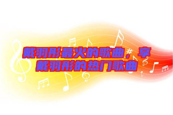 戴羽彤最火的歌曲，享戴羽彤的熱門歌曲