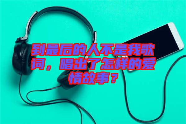 到最后的人不是我歌詞，唱出了怎樣的愛情故事？
