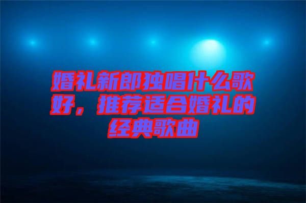 婚禮新郎獨唱什么歌好，推薦適合婚禮的經典歌曲