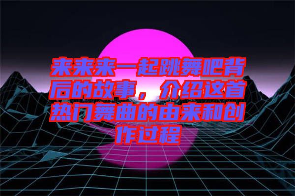 來來來一起跳舞吧背后的故事，介紹這首熱門舞曲的由來和創作過程