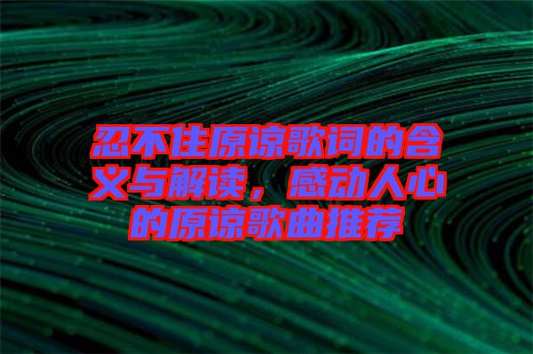 忍不住原諒歌詞的含義與解讀，感動人心的原諒歌曲推薦