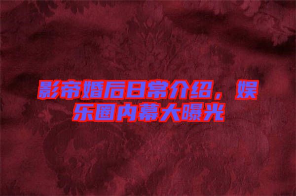 影帝婚后日常介紹，娛樂圈內(nèi)幕大曝光
