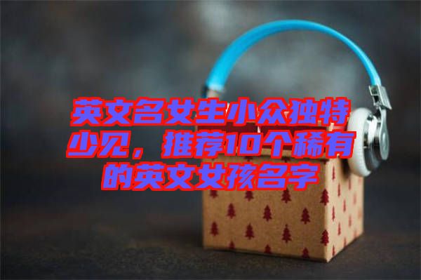 英文名女生小眾獨特少見，推薦10個稀有的英文女孩名字