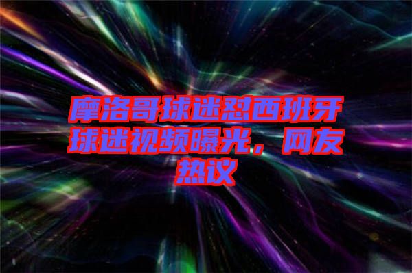 摩洛哥球迷懟西班牙球迷視頻曝光，網(wǎng)友熱議