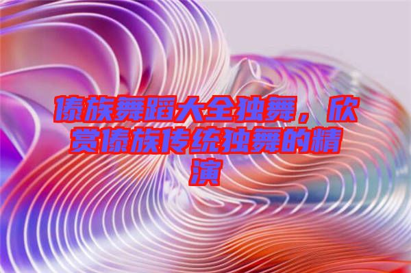 傣族舞蹈大全獨舞，欣賞傣族傳統(tǒng)獨舞的精演