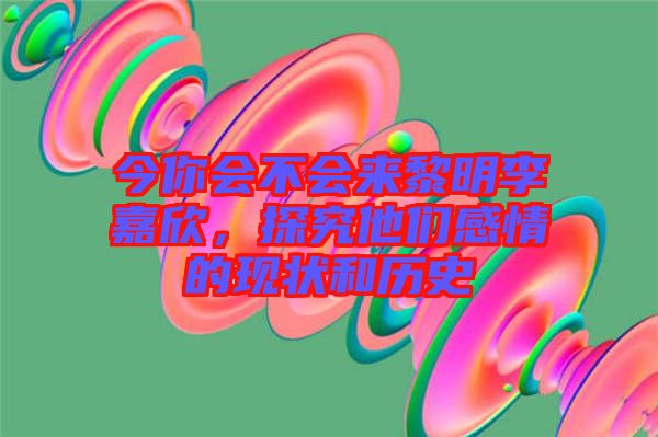 今你會不會來黎明李嘉欣，探究他們感情的現狀和歷史
