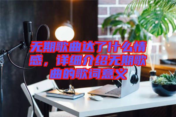 無期歌曲達了什么情感，詳細介紹無期歌曲的歌詞意義