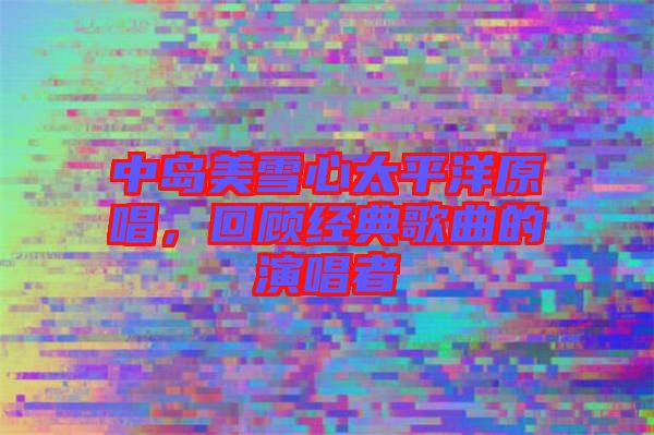 中島美雪心太平洋原唱，回顧經典歌曲的演唱者