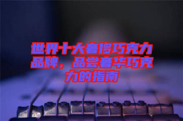 世界十大奢侈巧克力品牌，品嘗奢華巧克力的指南