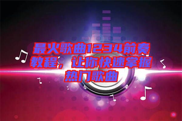 最火歌曲1234前奏教程，讓你快速掌握熱門歌曲