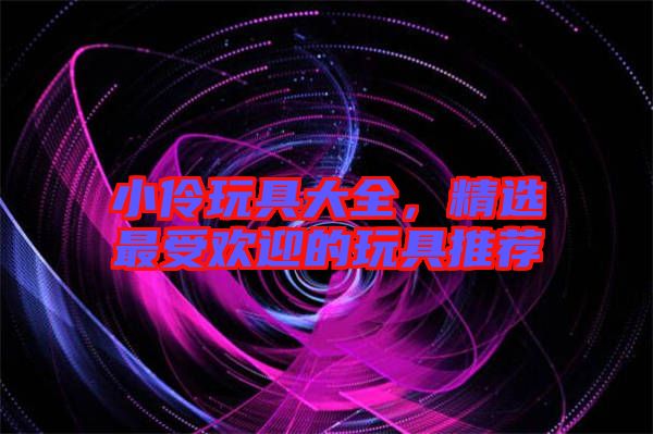 小伶玩具大全，精選最受歡迎的玩具推薦