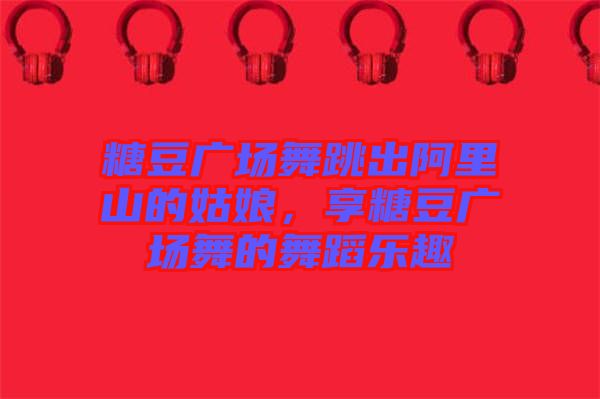 糖豆廣場舞跳出阿里山的姑娘，享糖豆廣場舞的舞蹈樂趣
