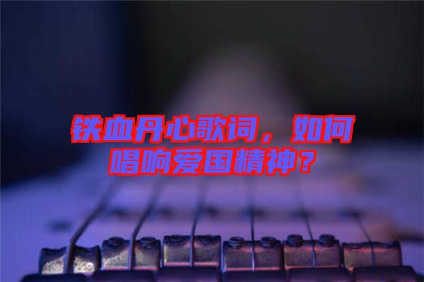 鐵血丹心歌詞，如何唱響愛國精神？