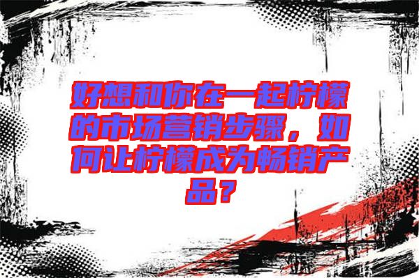好想和你在一起檸檬的市場(chǎng)營(yíng)銷步驟，如何讓檸檬成為暢銷產(chǎn)品？