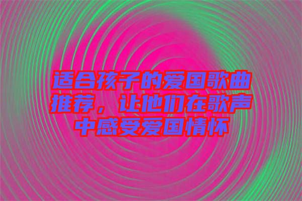 適合孩子的愛國歌曲推薦，讓他們在歌聲中感受愛國情懷