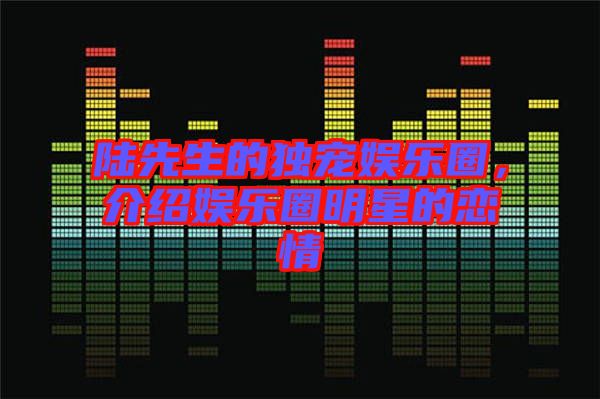 陸先生的獨寵娛樂圈，介紹娛樂圈明星的戀情
