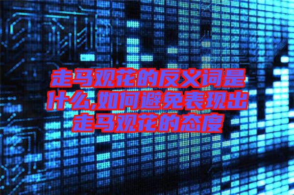走馬觀(guān)花的反義詞是什么,如何避免表現(xiàn)出走馬觀(guān)花的態(tài)度