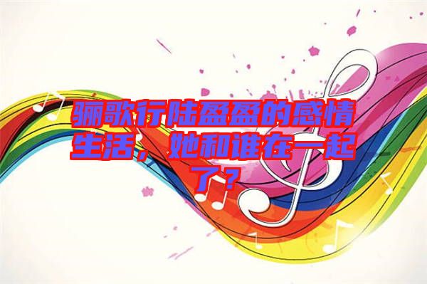 驪歌行陸盈盈的感情生活，她和誰(shuí)在一起了？