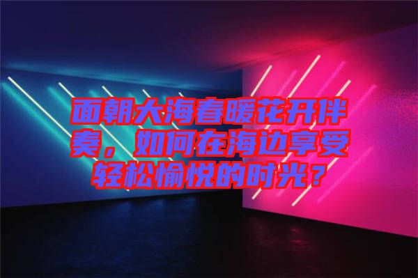 面朝大海春暖花開(kāi)伴奏，如何在海邊享受輕松愉悅的時(shí)光？