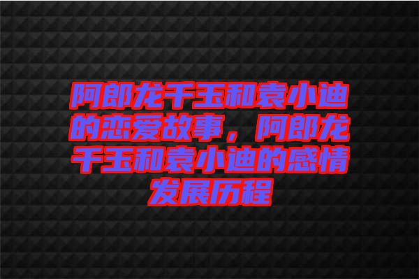 阿郎龍千玉和袁小迪的戀愛故事，阿郎龍千玉和袁小迪的感情發(fā)展歷程